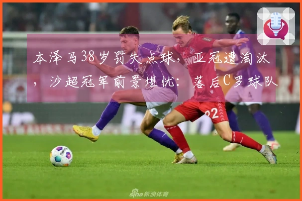 本泽马38岁罚失点球，亚冠遭淘汰，沙超冠军前景堪忧：落后C罗球队5分