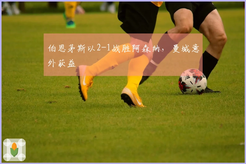 伯恩茅斯以2-1战胜阿森纳，曼城意外获益