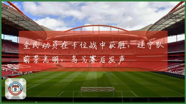 全民动员在卡位战中获胜，辽宁队前景光明，乌戈赛后发声