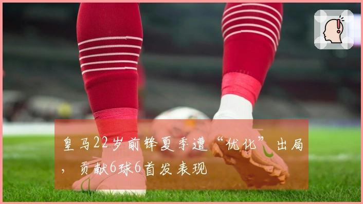 皇马22岁前锋夏季遭“优化”出局，贡献6球6首发表现