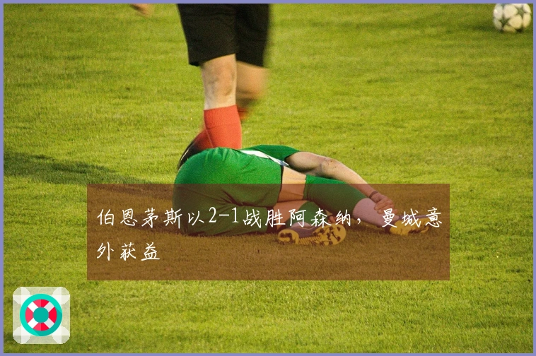 伯恩茅斯以2-1战胜阿森纳，曼城意外获益