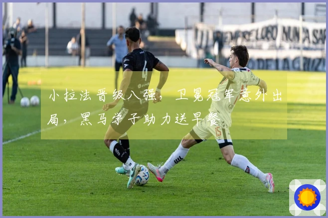 小拉法晋级八强，卫冕冠军意外出局，黑马学子助力送早餐