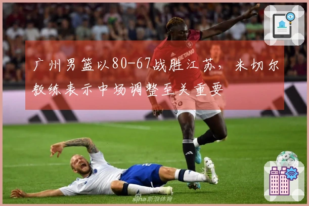 广州男篮以80-67战胜江苏，米切尔教练表示中场调整至关重要