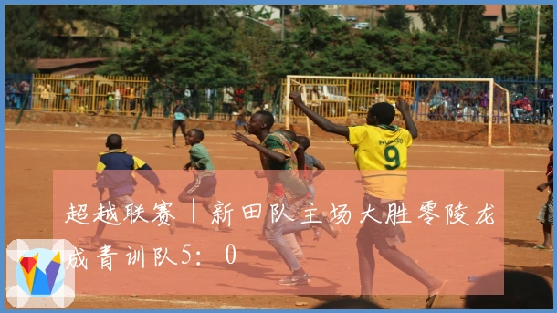 超越联赛｜新田队主场大胜零陵龙成青训队5：0