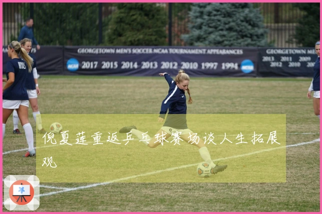 倪夏莲重返乒乓球赛场谈人生拓展观