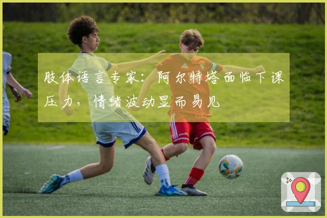 肢体语言专家：阿尔特塔面临下课压力，情绪波动显而易见