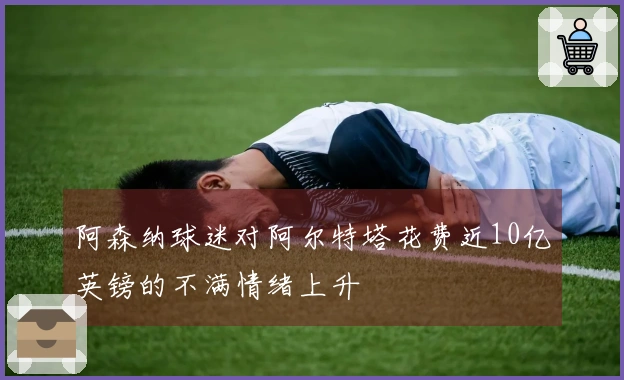 阿森纳球迷对阿尔特塔花费近10亿英镑的不满情绪上升