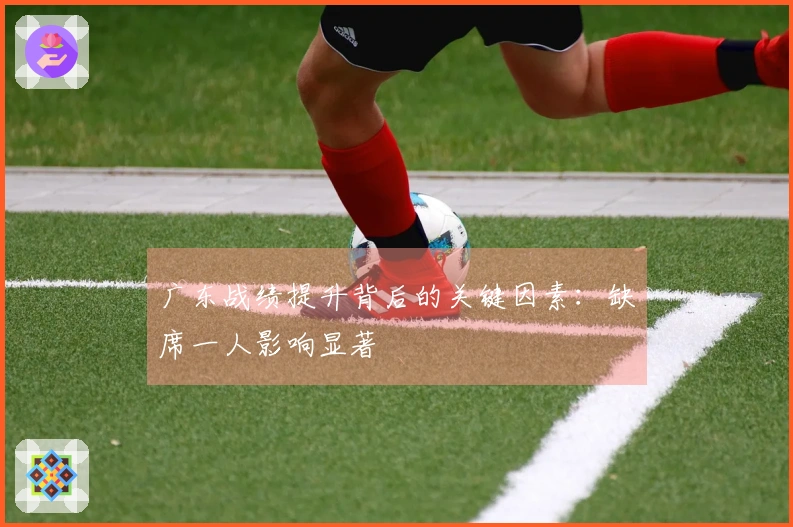 广东战绩提升背后的关键因素：缺席一人影响显著