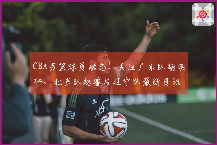 CBA男篮球员动态！关注广东队胡明轩、北京队赵睿与辽宁队最新资讯