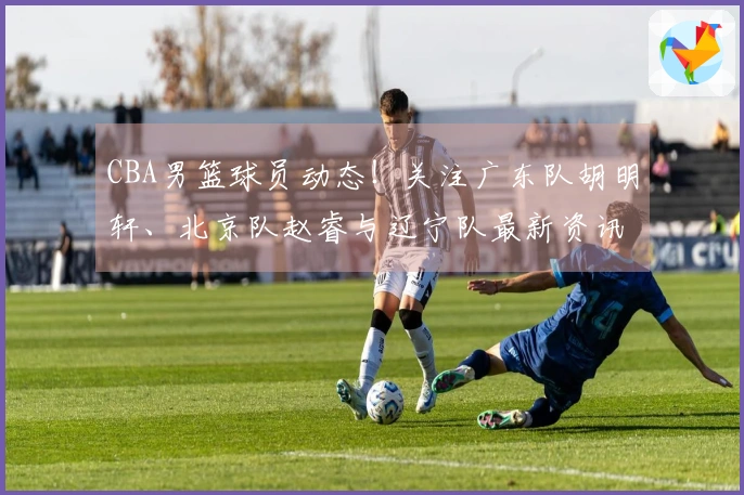 CBA男篮球员动态！关注广东队胡明轩、北京队赵睿与辽宁队最新资讯