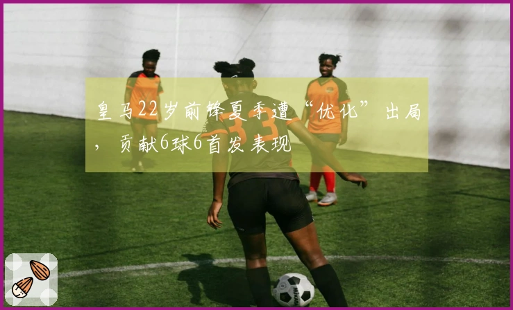 皇马22岁前锋夏季遭“优化”出局，贡献6球6首发表现