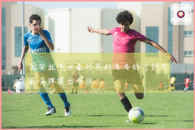 国安就韦世豪对恩科洛洛的飞铲只获黄牌提出申诉