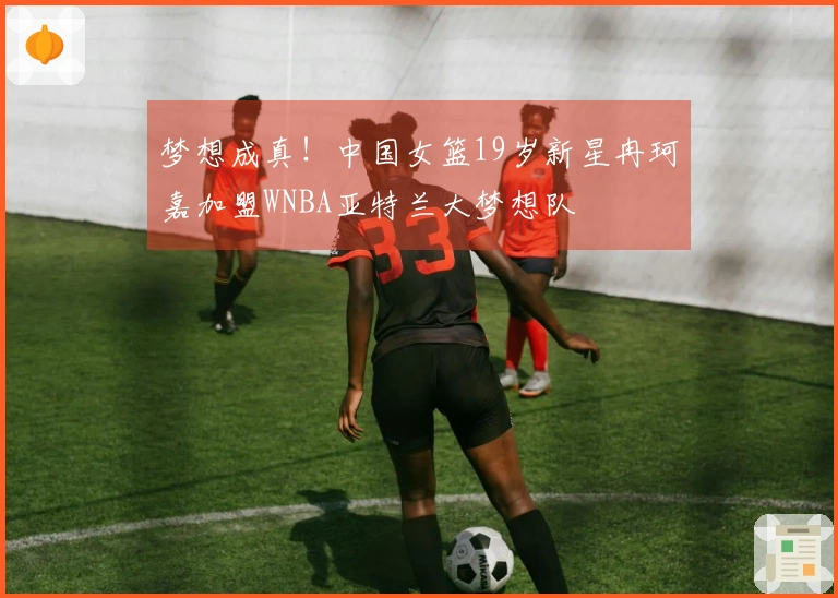 梦想成真！中国女篮19岁新星冉珂嘉加盟WNBA亚特兰大梦想队