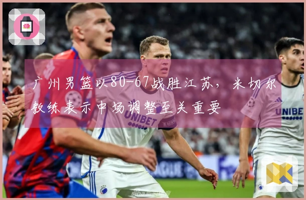 广州男篮以80-67战胜江苏，米切尔教练表示中场调整至关重要